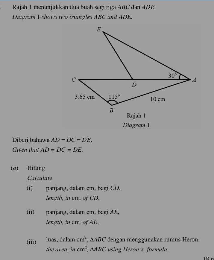 Rajah 1 menunjukkan dua buah segi tiga ABC dan ADE.
Diagram 1 shows two triangles ABC and ADE.
Diagram 1
Diberi bahawa AD=DC=DE.
Given that AD=DC=DE.
(a) Hitung
Calculate
(i) panjang, dalam cm, bagi CD,
length, in cm, of CD,
(ii) panjang, dalam cm, bagi AE,
length, in cm, of AE,
(iii) luas,dalam cm^2 ,△ ABC dengan menggunakan rumus Heron.
the area, in cm^2,△ ABC using Heron’s formula.