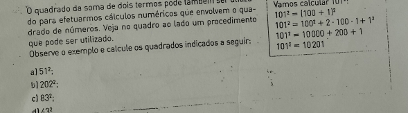 quadrado da soma de dois termos pode lambem se Vamos calcular 101º!
do para efetuarmos cálculos numéricos que envolvem o qua- 101^2=(100+1)^2
drado de números. Veja no quadro ao lado um procedimento 101^2=100^2+2· 100· 1+1^2
que pode ser utilizado.
Observe o exemplo e calcule os quadrados indicados a seguir: 101^2=10000+200+1
101^2=10201
al 51^2;
b] 202^2;
cl 83^2;
43^2