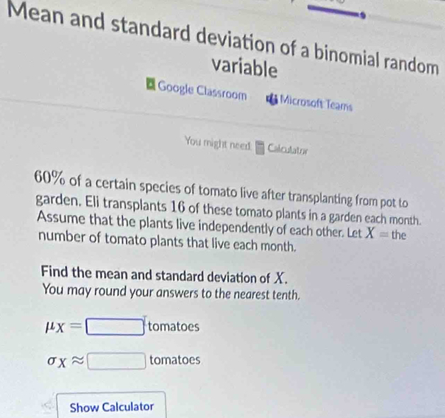 Mean and standard deviation of a binomial random 
variable 
Google Classroom Microsoft Teams 
You might need: Calculator
60% of a certain species of tomato live after transplanting from pot to 
garden. Eli transplants 16 of these tomato plants in a garden each month. 
Assume that the plants live independently of each other. Let X= the 
number of tomato plants that live each month. 
Find the mean and standard deviation of X. 
You may round your answers to the nearest tenth.
mu _X=□ tomatoes
sigma _Xapprox □ tomatoes 
Show Calculator