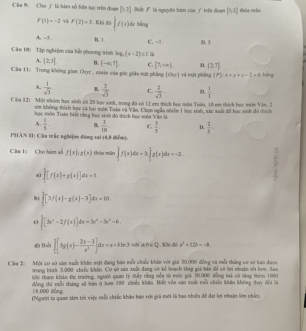 Cho ƒ là hàm số liên tục trên đoạn [1;2]. Biết F là nguyên hàm của ƒ trên đoạn [1;2] thỏa mãn
F(1)=-2 và F(2)=3. Khi đó ∈tlimits _1^(2f(x)d. x bằng
A. -5 . B. 1. C. -1. D. 5.
  
Câu 10: Tập nghiệm của bất phương trình log _5)(x-2)≤ 1 là
A. (2;3].
B. (-∈fty ;7]. C. [7;+∈fty ). D. (2;7].
a
Câu 11: Trong không gian Oxyz , cosin của góc giữa mặt phẳng (Oxy) và mặt phẳng (P): x+y+z-2=0 bằng
A.  1/sqrt(3) .
B.  3/sqrt(3) .  2/sqrt(3) .  1/3 .
C.
D.
Câu 12: Một nhóm học sinh có 20 học sinh, trong đó có 12 em thích học môn Toán, 10 em thích học môn Văn, 2
em không thích học cả hai môn Toán và Văn. Chọn ngẫu nhiên 1 học sinh, xác xuất để học sinh đó thích
học môn Toán biết rằng học sinh đó thích học môn Văn là
A.  1/5 ·  3/10 .  3/5 .
B.
C.
D.  2/5 .
PHÀN II: Câu trắc nghiệm đúng sai (4,0 điểm).
Câu 1: Cho hàm số f(x);g(x) thỏa mãn ∈tlimits _2^(6f(x)dx=3;∈tlimits _2^6g(x)dx=-2.
a) ∈tlimits _2^6[f(x)+g(x)]dx=1.
b) ∈tlimits _2^6[3f(x)-g(x)-3]dx=10.
c) ∈tlimits _2^8[3e^x)-2f(x)]dx=3e^6-3e^2-6.
d) Biết ∈tlimits _2^(6[3g(x)-frac 2x-3)x^2]dx=a+bln 3 với a;b∈ Q. Khi đó a^2+12b=-8.
Câu 2: Một cơ sở sản xuất khăn mặt đang bán mỗi chiếc khăn với giá 30.000 đồng và mỗi tháng cơ sở bán được
trung bình 3.000 chiếc khăn. Cơ sở sản xuất đang có kế hoạch tăng giá bán đề có lợi nhuận tốt hơn. Sau
khi tham khảo thị trường, người quản lý thấy rằng nếu từ mức giá 30.000 đồng mà cứ tăng thêm 1000
đồng thì mỗi tháng sẽ bán ít hơn 100 chiếc khăn. Biết vốn sản xuất mỗi chiếc khăn không thay đồi là
18.000 đồng.
(Người ta quan tâm tới việc mỗi chiếc khăn bán với giá mới là bao nhiêu đề đạt lợi nhuận lớn nhất).