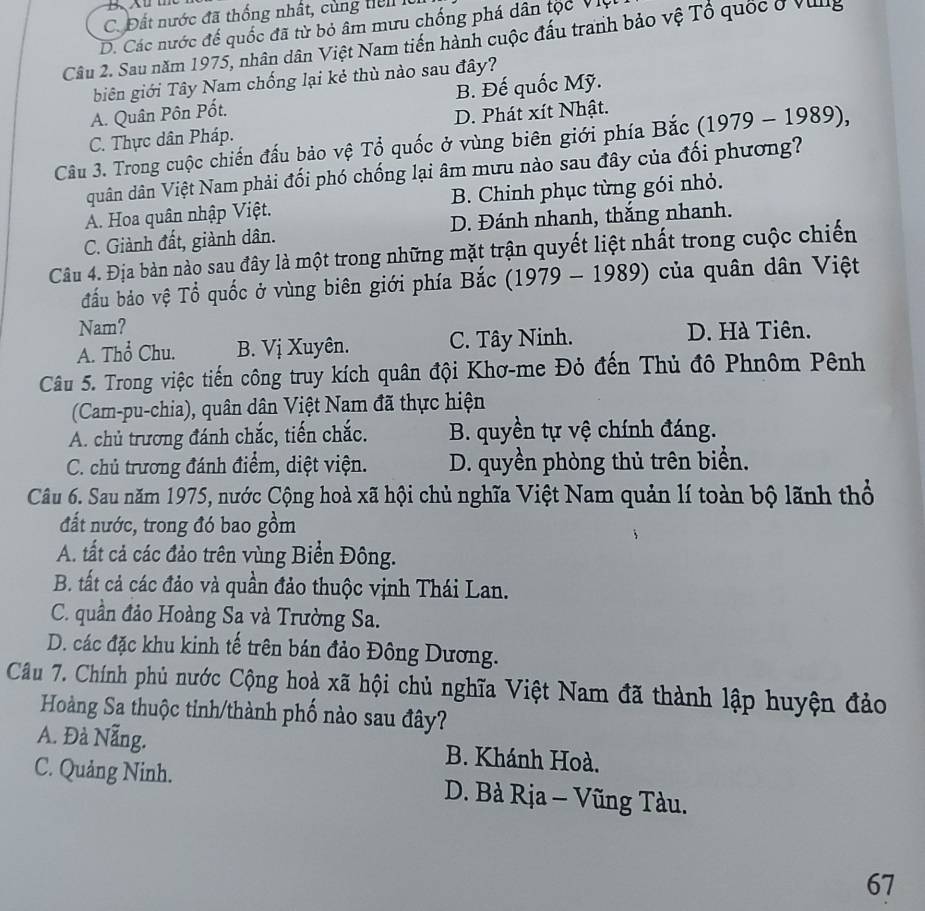 C. Đất nước đã thống nhất, cùng liể n  1
D. Các nước đế quốc đã từ bỏ âm mưu chống phá dân tộc Việ
Câu 2. Sau năm 1975, nhân dân Việt Nam tiến hành cuộc đấu tranh bảo vệ Tổ quốc ở Villg
biên giới Tây Nam chống lại kẻ thù nào sau đây?
A. Quân Pôn Pốt. B. Đế quốc Mỹ.
C. Thực dân Pháp. D. Phát xít Nhật.
Câu 3. Trong cuộc chiến đấu bảo vệ Tổ quốc ở vùng biên giới phía Bắc (1979 - 1989),
quân dân Việt Nam phải đối phó chống lại âm mưu nào sau đây của đối phương?
A. Hoa quân nhập Việt. B. Chinh phục từng gói nhỏ.
C. Giành đất, giành dân. D. Đánh nhanh, thắng nhanh.
Câu 4. Địa bàn nào sau đây là một trong những mặt trận quyết liệt nhất trong cuộc chiến
đầu bảo vệ Tổ quốc ở vùng biên giới phía Bắc (1979 - 1989) của quân dân Việt
Nam? D. Hà Tiên.
A. Thổ Chu. B. Vị Xuyên. C. Tây Ninh.
Câu 5. Trong việc tiến công truy kích quân đội Khơ-me Đỏ đến Thủ đô Phnôm Pênh
(Cam-pu-chia), quân dân Việt Nam đã thực hiện
A. chủ trương đánh chắc, tiến chắc. B. quyền tự vệ chính đáng.
C. chủ trương đánh điểm, diệt viện. D. quyền phòng thủ trên biển.
Câu 6. Sau năm 1975, nước Cộng hoà xã hội chủ nghĩa Việt Nam quản lí toàn bộ lãnh thổ
đất nước, trong đó bao gồm
A. tất cả các đảo trên vùng Biển Đông.
B. tất cả các đảo và quần đảo thuộc vịnh Thái Lan.
C. quần đảo Hoàng Sa và Trường Sa.
D. các đặc khu kinh tế trên bán đảo Đông Dương.
Câu 7. Chính phủ nước Cộng hoà xã hội chủ nghĩa Việt Nam đã thành lập huyện đảo
Hoàng Sa thuộc tinh/thành phố nào sau đây?
A. Đà Nẵng. B. Khánh Hoà.
C. Quảng Ninh. D. Bà Rịa - Vũng Tàu.
67