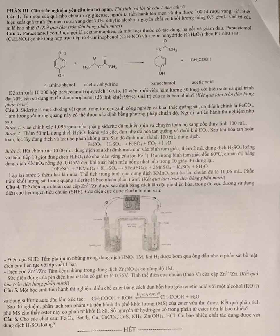 PHÀN III. Câu trắc nghiệm yêu cầu trả lời ngắn. Thí sinh trả lời từ câu 1 đến câu 6.
Câu 1. Từ nước của quả nho chứa m kg glucose, người ta tiến hành lên men và thu được 100 lít rượu vang 12°. Biết
hiệu suất quá trình lên men rượu vang đạt 70%, ethylic alcohol nguyên chất có khối lượng riêng 0,8 g/mL. Giá trị của
m là bao nhiêu? (Kết quả làm tròn đến hàng phần mười)
Câu 2. Paracetamol còn được gọi là acetaminophen, là một loại thuốc có tác dụng hạ sốt và giám đau. Paracetamoi
(C_8H_9NO_2) có thể tổng hợp trực tiếp từ 4-aminophenol (C_6H_7NO) và acetic anhydride (C_4H_6O_3) theo PT như sau:
NH_2
HN CH_3
。 。
+ CH_3COOH
H_3C O CH_3
OH
OH
4-aminophenol acetic anhydride paracetamol acetic acid
Để sản xuất 10.000 hộp paracetamol (quy cách 10vi* 10 0 viên, mỗi viên hàm lượng 500mg) với hiệu suất cả quá trình
đạt 70% cần sử dụng m tần 4-aminophenol (độ tinh khiết 98%). Giá trị của m là bao nhiêu? (Kết quả làm tròn đến hàng
phần trăm) FeCO_3.
Câu 3. Siderite là một khoáng vật quan trọng trong ngành công nghiệp và khai thác quặng sắt, có thành chính là
Hàm lượng sắt trong quặng này có thhat c được xác định bằng phương pháp chuẩn độ. Người ta tiến hành thí nghiệm như
sau:
Bước 1: Cân chính xác 1,095 gam mẫu quặng siderite đã nghiền mịn và chuyền toàn bộ sang cốc thủy tinh 100 mL.
Bước 2. Thêm 50 mL dung dịch H_2SO_4 : loãng vào cốc, đun nhẹ đề hòa tan quặng và đuổi khí CO_2.. Sau khi hòa tan hoàn
toàn, lọc lấy dung dịch và loại bỏ phần không tan. Sau đó định mức thành 100 mL dung dịch.
FeCO_3+H_2SO_4to FeSO_4+CO_2+H_2O
Bước 3. Hút chính xác 10,00 mL dung dịch sau khi định mức cho vào bình tam giác, thêm 2 mL dung dịch H_2SO_4 loàng
và thêm tiếp 10 giọt dung dịch H_3PO_4 (đề che màu vàng của ion Fe^(3+) ). Đun nóng bình tam giác đến 60°C *, chuẩn độ bằng
dung dịch KMnO4 nồng độ 0,015M đến khi xuất hiện màu hồng nhạt bền trong 10 giây thì dừng lại.
10FeSO_4+2KMnO_4+8H_2SO_4to 5Fe_2(SO_4)_3+2MnSO_4+K_2SO_4+8H_2O
Lặp lại bước 3 thêm hai lần nữa. Thể tích trung bình của dung dịch KMnO_4 sau ba lần chuẩn độ là 10,06 mL. Phần
trăm khối lượng sắt trong quặng siderite là bao nhiêu phần trăm? (Kết quả làm tròn đến hàng phần mười)
Câu 4. Thể điện cực chuẩn của cặp Zn^(2+) /Zn được xác định bằng cách lắp đặt pin điện hóa, trong đó cực dương sử dụng
điện cực hydrogen tiêu chuẩn (SHE). Các điện cực được chuẩn bị như sau:
- Điện cực SHE: Tấm platinum nhúng trong dung dịch HNO_31M , khí H_2 được bơm qua ống dẫn nhỏ ở phần sát bề mặt
điện cực liên tục với áp suất 1 bar.
- Điện cực Zn^(2+)/Zn : Tẩm kẽm nhúng trong dung dịch Zn(NO_3) 2 có nổng độ 1M.
Sức điện động của pịn điện hóa ở trên có giá trị là 0,76V. Tinh thể điện cực chuẩn (theo V) của cặp Zn^(2+)/Zn. (Kết quả
làm tròn đến hàng phần mười)
Câu 5. Một học sinh tiến hành thí nghiệm điều chế ester bằng cách đun hỗn hợp gồm acetic acid với một alcohol (ROH)
sử dụng sulfuric acid đặc làm xúc tác: CH_3COOH+ROHxrightarrow H_2SO_4dic,t°CH_3COOR+H_2O
Sau thí nghiệm, phân tách sản phẩm và tiến hành đo phố khổi lượng (MS) của ester vừa thu được. Kết quả phân tích
phố MS cho thấy ester này có phân tử khối là 88. Số nguyên tử hydrogen có trong phân từ ester trên là bao nhiêu?
Câu 6. Cho các chất sau: Fe_3O_4,BaCl_2,Cu,CaCO_3,. CuS,NH_3,Zn(OH)_2, 2, HCl. Có bao nhiêu chất tác dụng được với
dung dịch H_2SO_4;loãng?
_HÊT_
