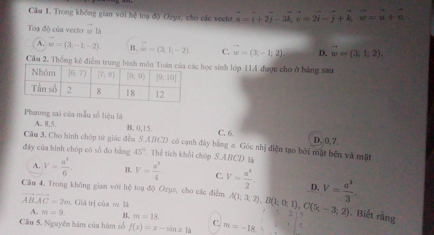 Trong không gian với hệ toạ độ Oxyz, cho các vectơ vector u=vector i+2vector j-3vector k,vector v=2vector i-vector j+vector k,vector w=vector u+vector v.
Toạ độ của vectơ w là
A. w=(3;-1;-2). B. w=(3;1;-2). C. vector w=(3;-1;2). D. vector w=(3;1;2).
Câu 2. Thống kê điểm truc học sinh lớp 11A được cho ở bảng sau
Phương sai của mẫu số liệu là
A. 8,5. B. 0,15. D. 0,7.
C. 6.
Câu 3. Cho hình chóp tứ giác đều S.ABCD có cạnh đáy bằng a. Góc nhị diện tạo bởi mặt bên và mặt
đáy của hình chóp có số đo bằng 45°.Thể tích khối chóp S.ABCD là
A. V= a^3/6 . B. V= a^3/4 .
C. V= a^3/2 . D. V= a^3/3 .
Câu 4. Trong không gian với hệ toạ độ Oxyz, cho các điểm A(1;3;2),B(1;0;1),C(5;-3;2). Biết rằng
vector AB.vector AC=2m. Giá trị của m là 3 2
A. m=9.
B. m=18.
C.
Câu 5. Nguyên hàm của hàm số f(x)=x-sin x là m=-18.