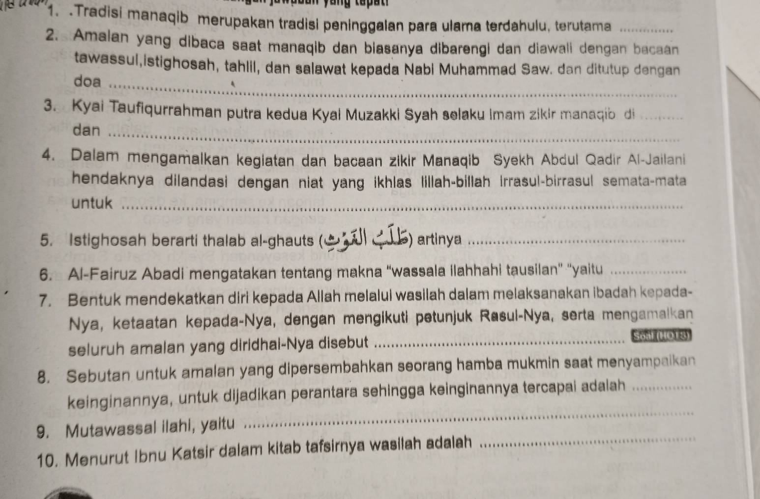 ya ng tapa n 
1. .Tradisi manaqib merupakan tradisi peninggalan para ulama terdahulu, terutama_ 
2. Amalan yang dibaca saat manaqib dan biasanya dibarengi dan diawali dengan bacaan 
tawassul,istighosah, tahlil, dan salawat kepada Nabi Muhammad Saw. dan ditutup dengan 
doa_ 
3. Kyai Taufiqurrahman putra kedua Kyai Muzakki Syah selaku Imam zikir manaqib di_ 
dan_ 
4. Dalam mengamalkan kegiatan dan bacaan zikir Manaqib Syekh Abdul Qadir Al-Jailani 
hendaknya dilandasi dengan niat yang ikhlas lillah-billah Irrasul-birrasul semata-mata 
untuk_ 
5. Istighosah berarti thalab al-ghauts ( ) artinya_ 
6. Al-Fairuz Abadi mengatakan tentang makna “wassala ilahhahi tausilan” “yaitu_ 
7. Bentuk mendekatkan diri kepada Allah melalui wasilah dalam melaksanakan ibadah kepada- 
Nya, ketaatan kepada-Nya, dengan mengikuti petunjuk Rasul-Nya, serta mengamalkan 
seluruh amalan yang diridhal-Nya disebut_ 
Son 108) 
8. Sebutan untuk amalan yang dipersembahkan seorang hamba mukmin saat menyampaikan 
keinginannya, untuk dijadikan perantara sehingga keinginannya tercapai adalah_ 
_ 
9. Mutawassal ilahi, yaitu 
_ 
10. Menurut Ibnu Katsir dalam kitab tafsirnya wasilah adalah