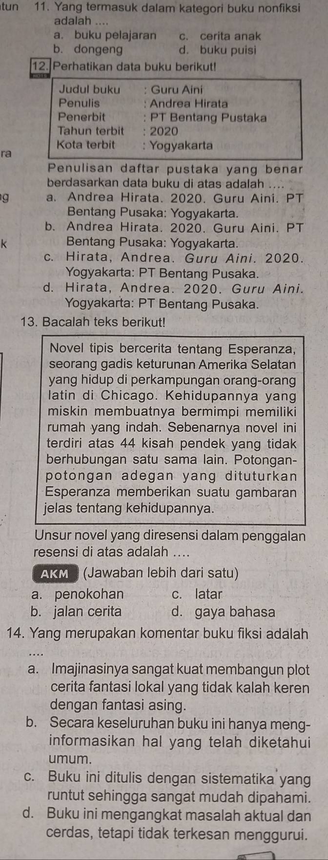 tun 11. Yang termasuk dalam kategori buku nonfiksi
adalah ....
a. buku pelajaran c. cerita anak
b. dongeng d. buku puisi
12. Perhatikan data buku berikut!
ra
Penulisan daftar pustaka yang benar
berdasarkan data buku di atas adalah ....
g a. Andrea Hirata. 2020. Guru Aini. PT
Bentang Pusaka: Yogyakarta.
b. Andrea Hirata. 2020. Guru Aini. PT
k Bentang Pusaka: Yogyakarta.
c. Hirata, Andrea. Guru Aini. 2020.
Yogyakarta: PT Bentang Pusaka.
d. Hirata, Andrea. 2020. Guru Aini.
Yogyakarta: PT Bentang Pusaka.
13. Bacalah teks berikut!
Novel tipis bercerita tentang Esperanza,
seorang gadis keturunan Amerika Selatan
yang hidup di perkampungan orang-orang
latin di Chicago. Kehidupannya yang
miskin membuatnya bermimpi memiliki
rumah yang indah. Sebenarnya novel ini
terdiri atas 44 kisah pendek yang tidak
berhubungan satu sama lain. Potongan-
potongan adegan yang dituturkan 
Esperanza memberikan suatu gambaran
jelas tentang kehidupannya.
Unsur novel yang diresensi dalam penggalan
resensi di atas adalah ....
AKM (Jawaban lebih dari satu)
a. penokohan c. latar
b. jalan cerita d. gaya bahasa
14. Yang merupakan komentar buku fiksi adalah
a. Imajinasinya sangat kuat membangun plot
cerita fantasi lokal yang tidak kalah keren
dengan fantasi asing.
b. Secara keseluruhan buku ini hanya meng-
informasikan hal yang telah diketahui
umum.
c. Buku ini ditulis dengan sistematika yang
runtut sehingga sangat mudah dipahami.
d. Buku ini mengangkat masalah aktual dan
cerdas, tetapi tidak terkesan menggurui.