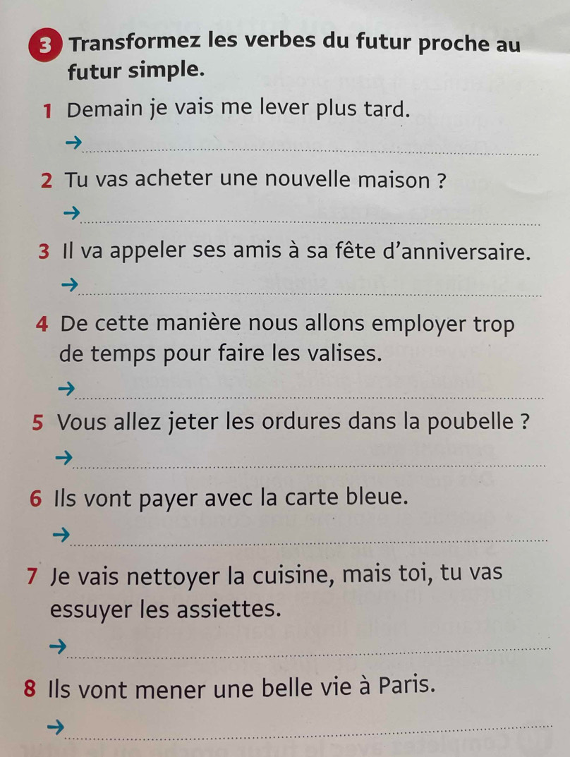 Transformez les verbes du futur proche au 
futur simple. 
1 Demain je vais me lever plus tard. 
_ 
2 Tu vas acheter une nouvelle maison ? 
_ 
3 Il va appeler ses amis à sa fête d'anniversaire. 
_ 
4 De cette manière nous allons employer trop 
de temps pour faire les valises. 
_ 
5 Vous allez jeter les ordures dans la poubelle ? 
_ 
6 Ils vont payer avec la carte bleue. 
_ 
7 Je vais nettoyer la cuisine, mais toi, tu vas 
essuyer les assiettes. 
_ 
8 Ils vont mener une belle vie à Paris. 
_