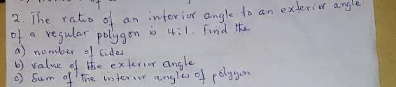 The ratio of an interior angle to an exterior angle 
of a regular pollygon is 4:1. Finsd the 
a) number of sides 
b) value of the exterior angle 
c) Sum of The interior angles of polygon