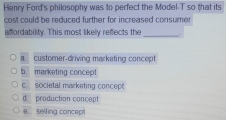 Henry Ford's philosophy was to perfect the Model-T so that its
cost could be reduced further for increased consumer
affordability. This most likely reflects the _.
a. customer-driving marketing concept
b. marketing concept
c. societal marketing concept
d. production concept
e. selling concept