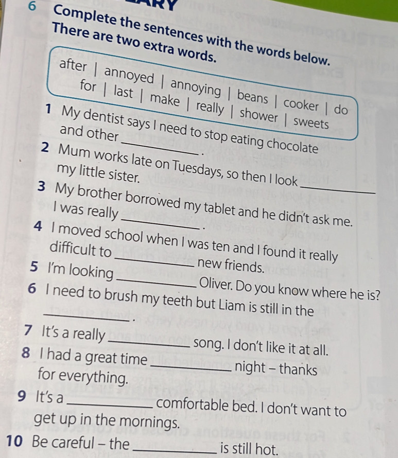 Complete the sentences with the words below.
There are two extra words.
after | annoyed | annoying | beans | cooker | do
for | last | make | really | shower | sweets
1 My dentist says I need to stop eating chocolate
and other
.
2 Mum works late on Tuesdays, so then I look
my little sister.
3 My brother borrowed my tablet and he didn't ask me.
I was really
.
4 I moved school when I was ten and I found it really
difficult to new friends.
5 I'm looking_ Oliver. Do you know where he is?
_
6 I need to brush my teeth but Liam is still in the
.
7 It's a really _song. I don't like it at all.
8 I had a great time_ night - thanks
for everything.
9 It's a_ comfortable bed. I don’t want to
get up in the mornings.
10 Be careful - the _is still hot.