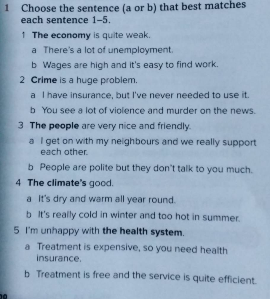 Choose the sentence (a or b) that best matches
each sentence 1-5.
1 The economy is quite weak.
a There's a lot of unemployment.
b Wages are high and it's easy to find work.
2 Crime is a huge problem.
a I have insurance, but I've never needed to use it.
b You see a lot of violence and murder on the news.
3 The people are very nice and friendly.
a I get on with my neighbours and we really support
each other.
b People are polite but they don't talk to you much.
4 The climate's good.
a It's dry and warm all year round.
b It's really cold in winter and too hot in summer.
5 I'm unhappy with the health system.
a Treatment is expensive, so you need health
insurance.
b Treatment is free and the service is quite efficient.
10