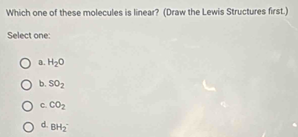 Which one of these molecules is linear? (Draw the Lewis Structures first.)
Select one:
a. H_2O
b. SO_2
C. CO_2
d. BH_2^-