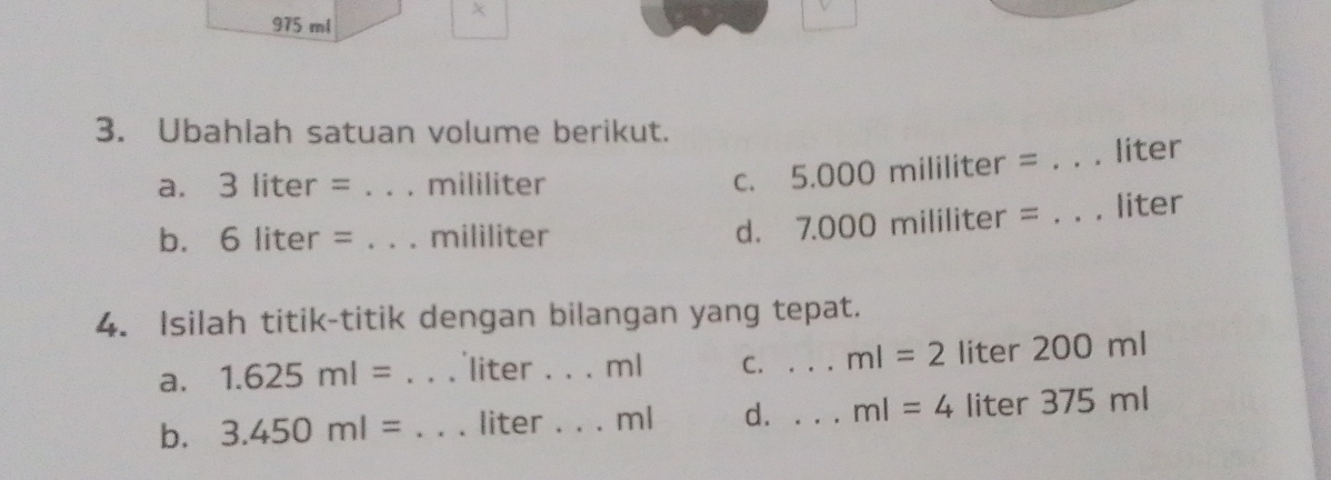 975 ml
3. Ubahlah satuan volume berikut.
a. 3 liter = _ mililiter C. 5.000 mililiter = _ liter
b. ₹6 liter = _ mililiter
d. 7.000 mililiter = _ liter
4. Isilah titik-titik dengan bilangan yang tepat.
a. 1.625ml= _ liter. . . ml C. . . ml=2 liter 200 ml
b. 3.450ml= _ liter _ ml d. . . ml=4 liter 375 ml