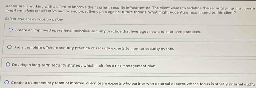 Accenture is working with a client to improve their current security infrastructure. The client wants to redefine the security programs, create
long-term plans for effective audits, and proactively plan against future threats. What might Accenture recommend to this client?
Select one answer option below.
Create an improved operational technical security practice that leverages new and improved practices.
Use a complete offshore security practice of security experts to monitor security events.
Develop a long-term security strategy which includes a risk management plan.
Create a cybersecurity team of internal, client team experts who partner with external experts, whose focus is strictly internal audits