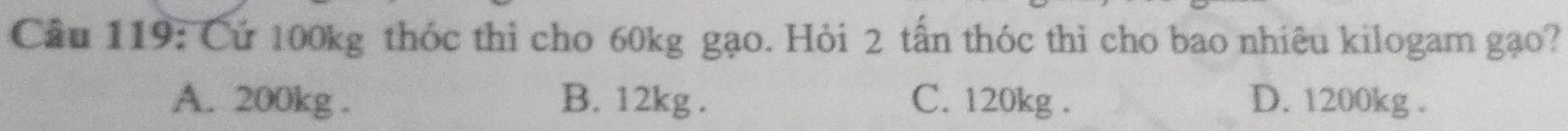 Cầu 119: Cứ 100kg thóc thì cho 60kg gạo. Hỏi 2 tấn thóc thì cho bao nhiêu kilogam gạo?
A. 200kg. B. 12kg. C. 120kg. D. 1200kg.