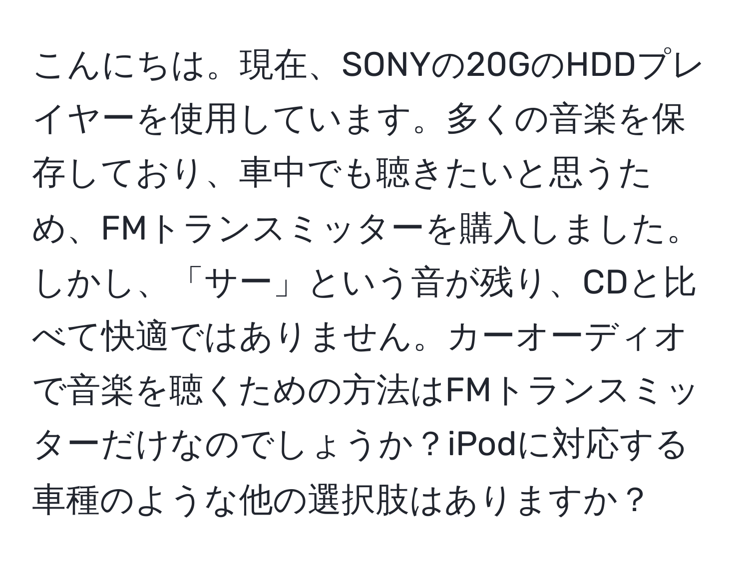 こんにちは。現在、SONYの20GのHDDプレイヤーを使用しています。多くの音楽を保存しており、車中でも聴きたいと思うため、FMトランスミッターを購入しました。しかし、「サー」という音が残り、CDと比べて快適ではありません。カーオーディオで音楽を聴くための方法はFMトランスミッターだけなのでしょうか？iPodに対応する車種のような他の選択肢はありますか？