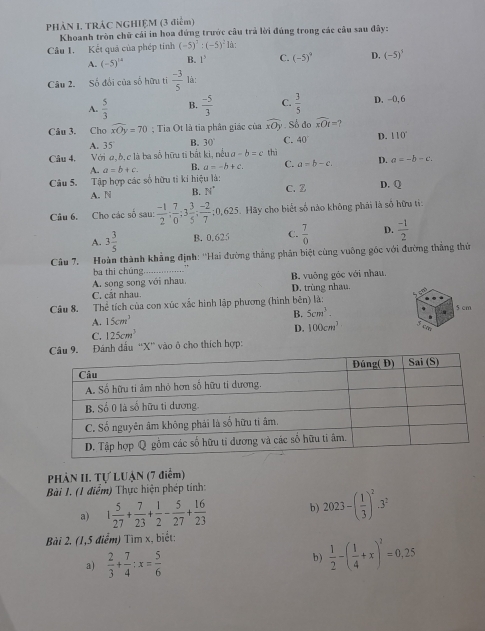 PHÀN I. TRẢC NGHIỆM (3 điểm)
Khoanh tròn chữ cái in hoa đứng trước cầu trả lời đúng trong các câu sau đây:
Câu 1. Kết quả của phép tính (-5)^3:(-5)^2 là:
A. (-5)^14 B. 1^3 C. (-5)^0 D. (-5)^3
Câu 2. Số đổi của số hữu ti  (-3)/5  là:
A.  5/3  B.  (-5)/3  C.  3/5  D. -0, 6
Câu 3. Cho widehat xOy=70; Tia Ot là tia phân giác của widehat xOy Số do widehat xOt= 1
A. 35 B. 30° C. 40° D. 110°
Câu 4. Với a,b, c là ba số hữu ti bắt ki, nếu a -b=c thì
A. a=b+c. B. a=-b+c. C. a=b-c. D. a=-b-c.
Câu 5. Tập hợp các số hữu tỉ kí hiệu là: D. Q
A. N B. N° C. Z
Câu 6. Cho các số sau:  (-1)/2 ; 7/0 ;3 3/5 ; (-2)/7 ;0,625. Hãy cho biết số nào không phái là số hữu ti:
A. 3 3/5  B. 0.625 C.  7/0  D.  (-1)/2 
Câu 7. Hoàn thành khẳng định: ''Hai đường thắng phân biệt cùng vuông gốc với đường thắng thứ
ba thi chúng
B. vuông góc với nhau.
A. song song với nhau. D. trùng nhau.
C, cắt nhau.
Câu 8. Thể tích của con xúc xắc hình lập phương (hình bên) là: 5 cm
B. 5cm^3.
A. 15cm^3
D. 100cm^3 ca
C. 125cm^3
Đánh dầu “X” vào ô cho thích hợp:
PHÀN II. Tự LUẠN (7 điểm)
Bài 1. (1 điểm) Thực hiện phép tính:
a) 1 5/27 + 7/23 + 1/2 - 5/27 + 16/23  b) 2023-( 1/3 )^2.3^2
Bài 2. (1,5 điểm) Tìm x, biết:
a)  2/3 + 7/4 :x= 5/6   1/2 -( 1/4 +x)^2=0.25
b )