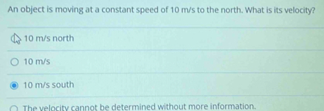 An object is moving at a constant speed of 10 m/s to the north. What is its velocity?
10 m/s north
10 m/s
10 m/s south
The velocity cannot be determined without more information.