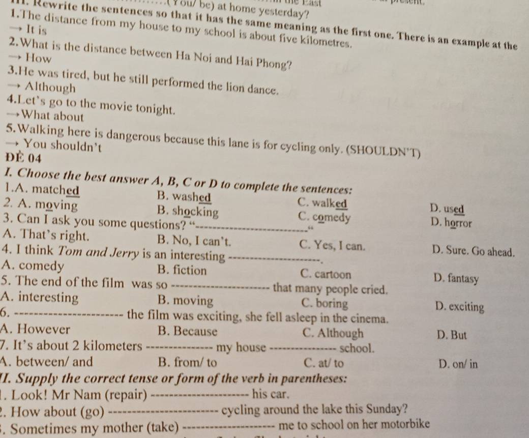 ou/ be) at home yesterday?
d. Rewrite the sentences so that it has the same meaning as the first one. There is an example at the
→ It is
1.The distance from my house to my school is about five kilometres.
2.What is the distance between Ha Noi and Hai Phong?
→ How
3.He was tired, but he still performed the lion dance.
→ Although
4.Let's go to the movie tonight.
→What about
5.Walking here is dangerous because this lane is for cycling only. (SHOULDN'T)
→ You shouldn't
ĐÉ 04
I. Choose the best answer A, B, C or D to complete the sentences:
1.A. matched B. washed C. walked D. used
2. A. moving B. shocking C. comedy D. horror
3. Can I ask you some questions? “
“
A. That’s right. B. No, I can’t. C. Yes, I can. D. Sure. Go ahead.
4. I think Tom and Jerry is an interesting_
A. comedy B. fiction C. cartoon D. fantasy
5. The end of the film was so _that many people cried.
A. interesting B. moving C. boring
D. exciting
6._ the film was exciting, she fell asleep in the cinema.
A. However B. Because C. Although D. But
7. It’s about 2 kilometers _my house_ school.
A. between/ and B. from/ to C. at/ to D. on/ in
I. Supply the correct tense or form of the verb in parentheses:
. Look! Mr Nam (repair) _his car.
2. How about (go)_ cycling around the lake this Sunday?
. Sometimes my mother (take) _me to school on her motorbike