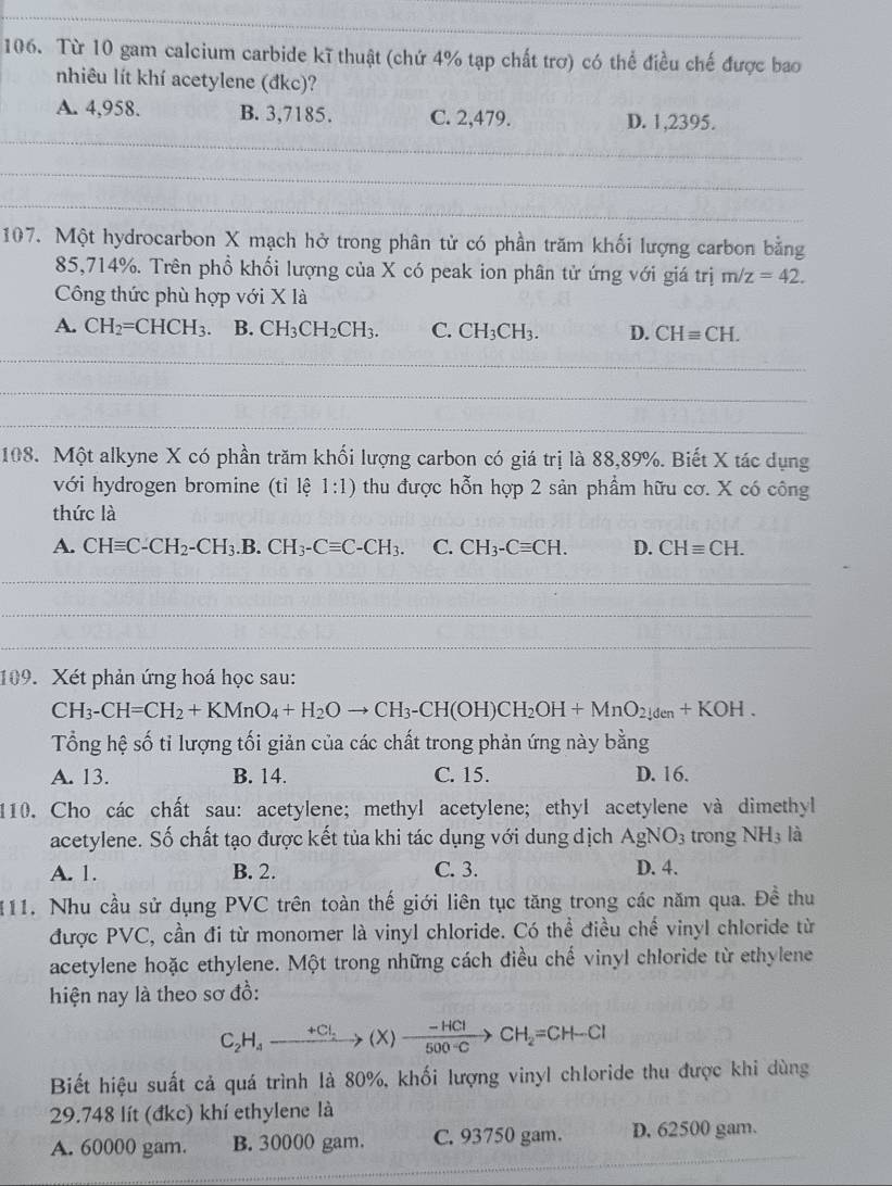 Từ 10 gam calcium carbide kĩ thuật (chứ 4% tạp chất trơ) có thể điều chế được bao
nhiêu lít khí acetylene (đkc)?
_
A. 4,958. B. 3,7185. C. 2,479. D. 1,2395.
_
_
107. Một hydrocarbon X mạch hở trong phân tử có phần trăm khối lượng carbon bằng
85,714%. Trên phồ khối lượng của X có peak ion phân tử ứng với giá trị m/z=42.
Công thức phù hợp với X là
A. CH_2=CHCH_3. B. CH_3CH_2CH_3. C. CH_3CH_3. D. CHequiv CH.
_
_
_
_
_
108. Một alkyne X có phần trăm khối lượng carbon có giá trị là 88,89%. Biết X tác dụng
với hydrogen bromine (tỉ lệ 1:1) thu được hỗn hợp 2 sản phầm hữu cơ. X có công
thức là
A. CHequiv C-CH_2-CH_3.B.CH_3-Cequiv C-CH_3. C. CH_3-Cequiv CH. D. CHequiv CH.
_
_
_
_
109. Xét phản ứng hoá học sau:
CH_3-CH=CH_2+KMnO_4+H_2Oto CH_3-CH(OH)CH_2OH+MnO_2]_den+KOH.
Tổng hệ số tỉ lượng tối giản của các chất trong phản ứng này bằng
A. 13. B. 14. C. 15. D. 16.
110. Cho các chất sau: acetylene; methyl acetylene; ethyl acetylene và dimethyl
acetylene. Số chất tạo được kết tủa khi tác dụng với dung dịch AgNO_3 trong NH3 là
A. 1. B. 2. C. 3. D. 4.
111. Nhu cầu sử dụng PVC trên toàn thế giới liên tục tăng trong các năm qua. Đề thu
được PVC, cần đi từ monomer là vinyl chloride. Có thể điều chế vinyl chloride từ
acetylene hoặc ethylene. Một trong những cách điều chế vinyl chloride từ ethylene
hiện nay là theo sơ đồ:
C_2H_4_ +CI_5(X)xrightarrow -HClCH_2=CH-Cl
Biết hiệu suất cả quá trình là 80%, khối lượng vinyl chloride thu được khi dùng
29.748 lít (đkc) khí ethylene là
A. 60000 gam. B. 30000 gam. C. 93750 gam. D. 62500 gam.