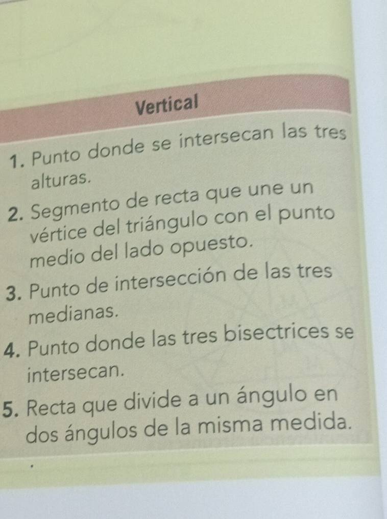 Vertical 
1. Punto donde se intersecan las tres 
alturas. 
2. Segmento de recta que une un 
vértice del triángulo con el punto 
medio del lado opuesto. 
3. Punto de intersección de las tres 
medianas. 
4. Punto donde las tres bisectrices se 
intersecan. 
5. Recta que divide a un ángulo en 
dos ángulos de la misma medida.