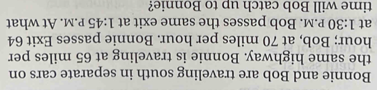 Bonnie and Bob are traveling south in separate cars on 
the same highway. Bonnie is traveling at 65 miles per
hour; Bob, at 70 miles per hour. Bonnie passes Exit 64
at 1:30 P.M. Bob passes the same exit at 1:45 P.M. At what 
time will Bob catch up to Bonnie?