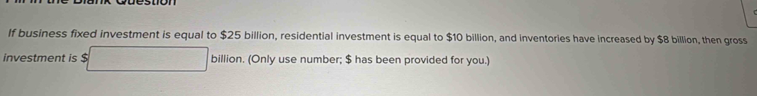 If business fixed investment is equal to $25 billion, residential investment is equal to $10 billion, and inventories have increased by $8 billion, then gross 
investment is $ billic on. (Only use number; $ has been provided for you.)