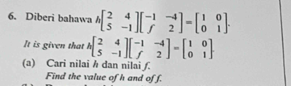 Diberi bahawa hbeginbmatrix 2&4 5&-1endbmatrix beginbmatrix -1&-4 f&2endbmatrix =beginbmatrix 1&0 0&1endbmatrix. 
It is given that hbeginbmatrix 2&4 5&-1endbmatrix beginbmatrix -1&-4 f&2endbmatrix =beginbmatrix 1&0 0&1endbmatrix. 
(a) Cari nilai h dan nilai ƒ.
Find the value of h and of f.