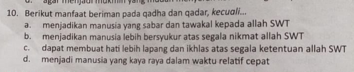 agar menjaur mukmn yang
10. Berikut manfaat beriman pada qadha dan qadar, kecuαli...
a. menjadikan manusia yang sabar dan tawakal kepada allah SWT
b. menjadikan manusia lebih bersyukur atas segala nikmat allah SWT
c. dapat membuat hati lebih lapang dan ikhlas atas segala ketentuan allah SWT
d. menjadi manusia yang kaya raya dalam waktu relatif cepat