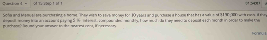 01:54:07 
Sofia and Manuel are purchasing a home. They wish to save money for 10 years and purchase a house that has a value of $150,000 with cash. If the 
deposit money into an account paying 5 % interest, compounded monthly, how much do they need to deposit each month in order to make the 
purchase? Round your answer to the nearest cent, if necessary. 
Formula