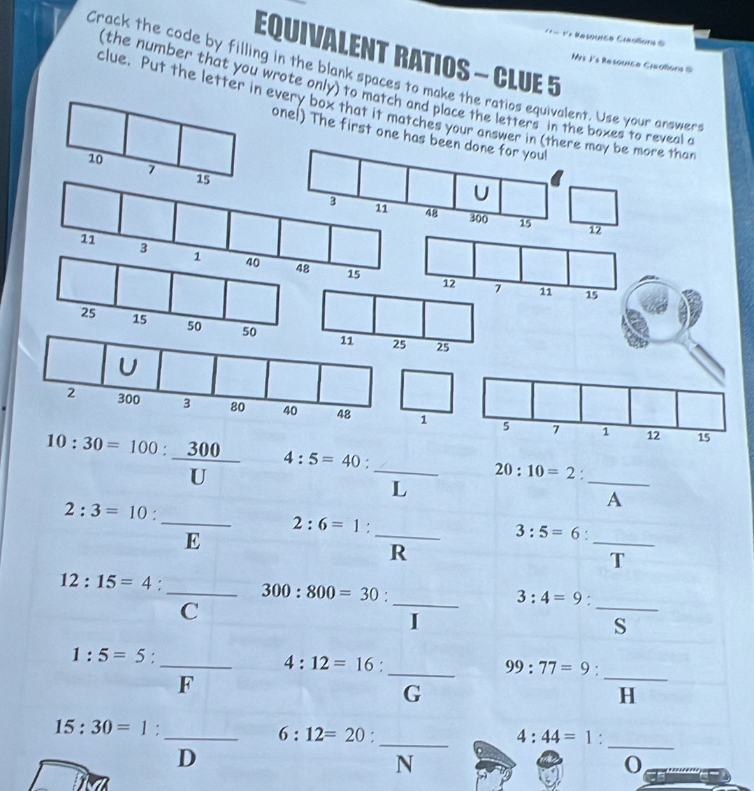 == e Rasquree Créaions =
EQUIVALENT RATIOS - CLUE 5
Mrs I's Resquica Clealons @
Crack the code by filling in the blank spaces to make the ratios equivalent. Use your answers
( the number that you wrote only) to match and place the letters in the boxes to reveal a
clue. Put the letter in every box that it matches your answer in (
one!) The first one has
10:30=100: 300/U  4:5=40 : _
20:10=2.
L 
_
A
2:3=10 : _  _ 2:6=1:frac R _
E beginpmatrix 1 1endpmatrix
3:5=6.
_
T
12:15=4.
_ 300:800=30.
_ 3:4=9.
C
_
I
S
1:5=5.
_ 4:12=16.
_ 99:77=9.
F
_
G
H
_
_
15:30=1 :
_ 6:12=20 :
4:44=1 :
D
N
0