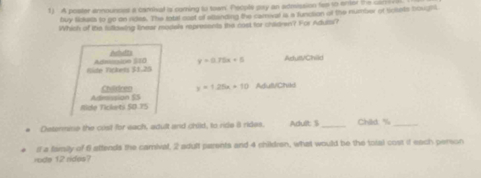 A poster announses a cambal is coming to town' People pay an admission fes to ener the can ival
buy tickts to go on rides. The rotil cast of attanding the camival is a function of the number of trisets bought
Which of the fufldwing linear models represents the cost for chidren? For Adurai?
Achudts
Admsico Sã0 y=0.75x+5 AdutVChild
Ríde Vickess 31.25
Chilldren y=1.25x+10 Adull/Child
Admission SS
Ride Tickets 50.75
e Determine the cost for each, adult and child, to ride 8 rides. Adult $_ Child: %_
if a family of f attends the camival, 2 adult parents and 4 shildren, what would be the total cost if each person
vode 12 rides?