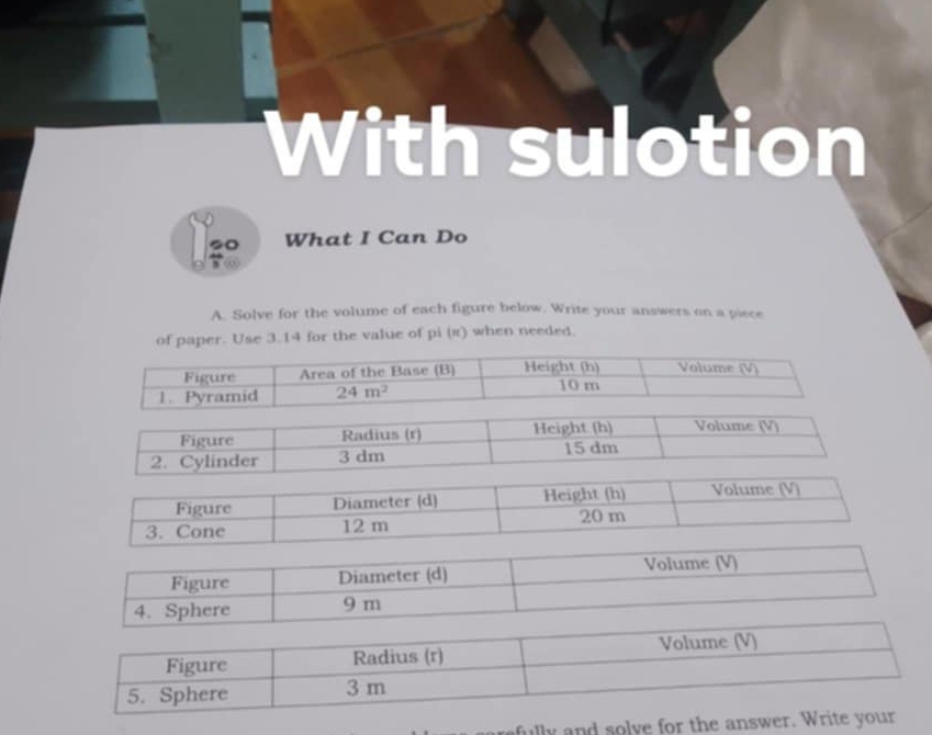 With sulotion
20 What I Can Do
A. Solve for the volume of each figure below. Write your answers on a piece
of paper. Use 3.14 for the value of pi (π) when needed.
Figure Radius (r) Height (h) Volume (V)
2. Cylinder 3 dm 15 dm
fully and solve for the an