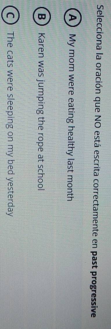Selecciona la oración que NO está escrita correctamente en past progressive
A)My mom were eating healthy last month
BKaren was jumping the rope at school
C ) The cats were sleeping on my bed yesterday