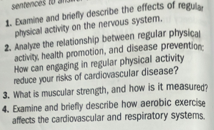 sentences to 
1. Examine and briefly describe the effects of regular 
physical activity on the nervous system. 
2. Analyze the relationship between regular physical 
activity, health promotion, and disease prevention; 
How can engaging in regular physical activity 
reduce your risks of cardiovascular disease? 
3. What is muscular strength, and how is it measured? 
4. Examine and briefly describe how aerobic exercise 
affects the cardiovascular and respiratory systems.