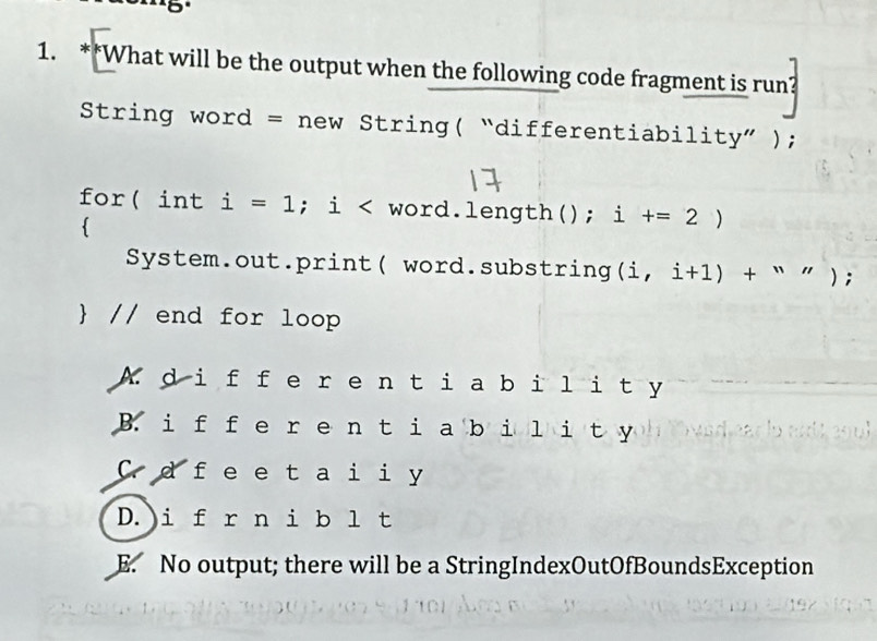 5º
1. **What will be the output when the following code fragment is run?
String word = new String( “differentiabil ity'' ;
for( int i=1; i < word.length();  i +=2)

System.out.print( word.substring (i,i+1)+''); 
 // end for loop
A. d i f fe re n tia bility
B. i f fe re n ti a bi l i t y
C.d f e et a i iy
D.)i f r n i b l t
E. No output; there will be a StringIndexOutOfBoundsException