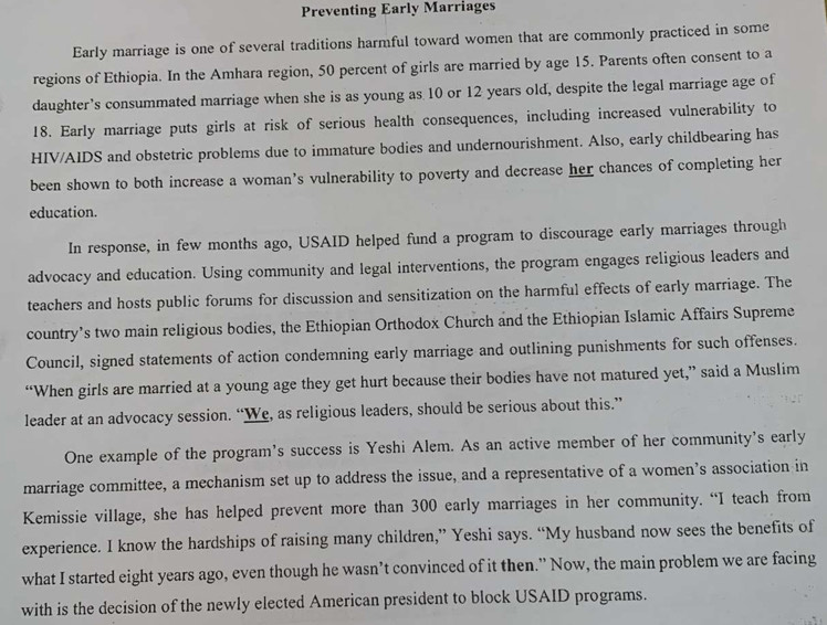 Preventing Early Marriages 
Early marriage is one of several traditions harmful toward women that are commonly practiced in some 
regions of Ethiopia. In the Amhara region, 50 percent of girls are married by age 15. Parents often consent to a 
daughter’s consummated marriage when she is as young as 10 or 12 years old, despite the legal marriage age of 
18. Early marriage puts girls at risk of serious health consequences, including increased vulnerability to 
HIV/AIDS and obstetric problems due to immature bodies and undernourishment. Also, early childbearing has 
been shown to both increase a woman’s vulnerability to poverty and decrease her chances of completing her 
education. 
In response, in few months ago, USAID helped fund a program to discourage early marriages through 
advocacy and education. Using community and legal interventions, the program engages religious leaders and 
teachers and hosts public forums for discussion and sensitization on the harmful effects of early marriage. The 
country’s two main religious bodies, the Ethiopian Orthodox Church and the Ethiopian Islamic Affairs Supreme 
Council, signed statements of action condemning early marriage and outlining punishments for such offenses. 
“When girls are married at a young age they get hurt because their bodies have not matured yet,” said a Muslim 
leader at an advocacy session. “We, as religious leaders, should be serious about this.” 
One example of the program's success is Yeshi Alem. As an active member of her community's early 
marriage committee, a mechanism set up to address the issue, and a representative of a women’s association in 
Kemissie village, she has helped prevent more than 300 early marriages in her community. “I teach from 
experience. I know the hardships of raising many children,” Yeshi says. “My husband now sees the benefits of 
what I started eight years ago, even though he wasn’t convinced of it then.” Now, the main problem we are facing 
with is the decision of the newly elected American president to block USAID programs.