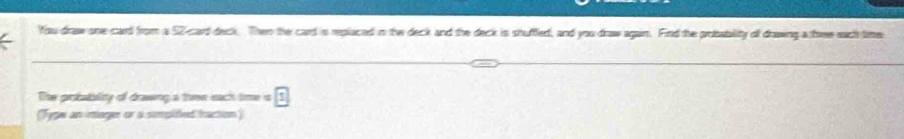 You draw one card from a 52 -card deck. Then the card is replaced in the deck and the deck is shuffed, and you draw agan. Find the probability of drawing a three sact time 
The probatality of drawing s thme each time =1
(Tyge an inager or a simpitied taction )