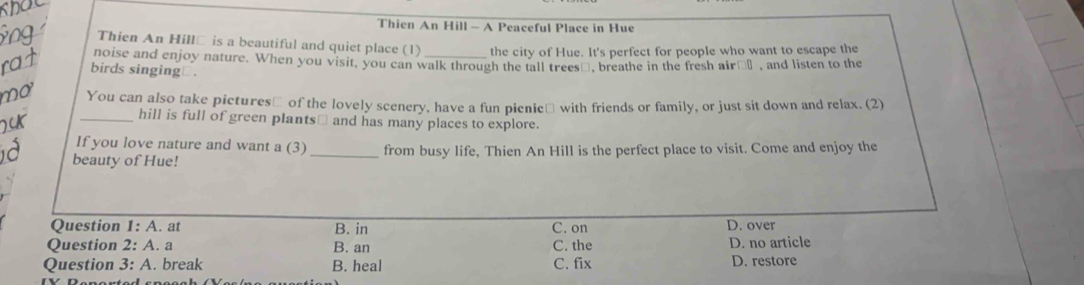 Thien An Hill - A Peaceful Place in Hue
Thien An Hill□ is a beautiful and quiet place (1) the city of Hue. It's perfect for people who want to escape the
noise and enjoy nature. When you visit, you can walk through the tall trees_, breathe in the fresh air€_ , and listen to the
birds singing⊥.
n o 
You can also take pictures≌ of the lovely scenery, have a fun picnic≌ with friends or family, or just sit down and relax. (2)
_hill is full of green plants≌ and has many places to explore.
If you love nature and want a (3)
beauty of Hue! _from busy life, Thien An Hill is the perfect place to visit. Come and enjoy the
Question 1:A . at B. in C. on D. over
Question 2:A. a B. an C. the D. no article
Question 3:A . break B. heal C. fix D. restore