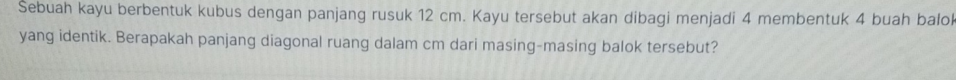 Sebuah kayu berbentuk kubus dengan panjang rusuk 12 cm. Kayu tersebut akan dibagi menjadi 4 membentuk 4 buah balol 
yang identik. Berapakah panjang diagonal ruang dalam cm dari masing-masing balok tersebut?