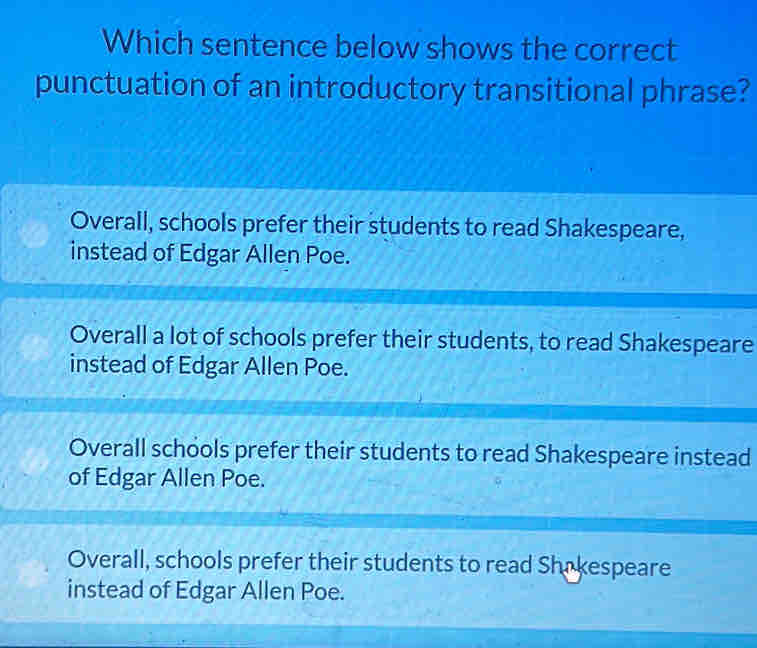 Which sentence below shows the correct
punctuation of an introductory transitional phrase?
Overall, schools prefer their students to read Shakespeare,
instead of Edgar Allen Poe.
Overall a lot of schools prefer their students, to read Shakespeare
instead of Edgar Allen Poe.
Overall schools prefer their students to read Shakespeare instead
of Edgar Allen Poe.
Overall, schools prefer their students to read Shakespeare
instead of Edgar Allen Poe.