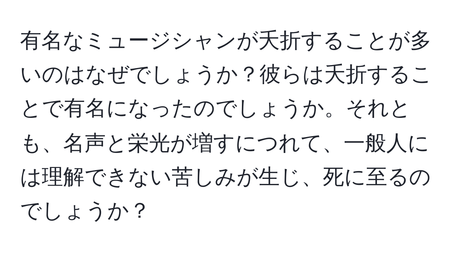 有名なミュージシャンが夭折することが多いのはなぜでしょうか？彼らは夭折することで有名になったのでしょうか。それとも、名声と栄光が増すにつれて、一般人には理解できない苦しみが生じ、死に至るのでしょうか？