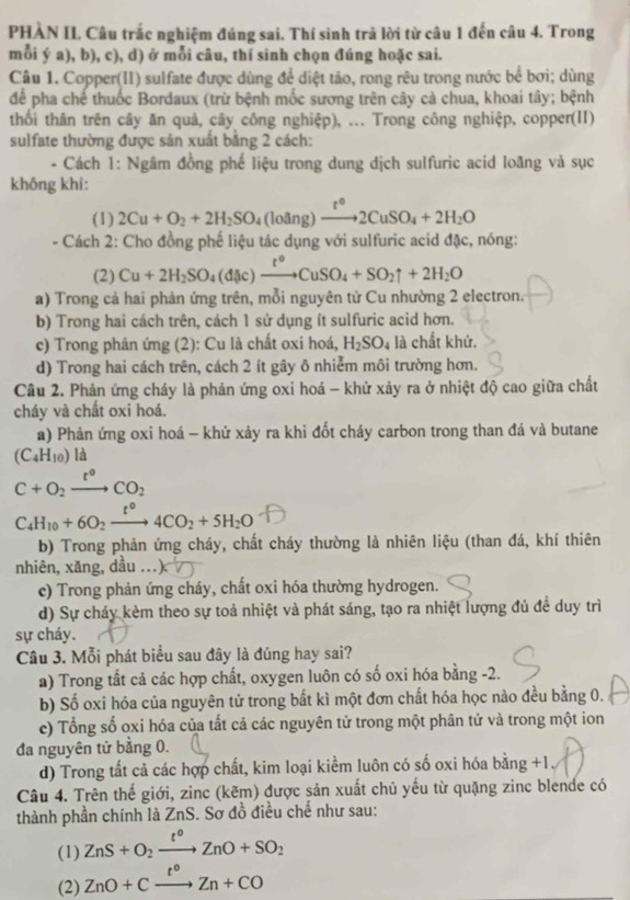 PHÀN II, Câu trắc nghiệm đúng sai. Thí sinh trả lời từ câu 1 đến câu 4. Trong
mỗi ý a), b), c), d) ở mỗi câu, thí sinh chọn đúng hoặc sai.
Câu 1. Copper(II) sulfate được dùng để diệt tảo, rong rêu trong nước bể bơi; dùng
để pha chế thuốc Bordaux (trừ bệnh mốc sương trên cây cả chua, khoai tây; bệnh
thối thân trên cây ăn quả, cây công nghiệp), ... Trong công nghiệp, copper(II)
sulfate thường được sản xuất bằng 2 cách:
*Cách 1: Ngâm đồng phế liệu trong dung dịch sulfuric acid loãng và sục
không khí:
(1) 2Cu+O_2+2H_2SO_4 (loång) xrightarrow t°2CuSO_4+2H_2O
- Cách 2: Cho đồng phế liệu tác dụng với sulfuric acid đặc, nóng:
(2) Cu+2H_2SO_4(d(ic)xrightarrow t°CuSO_4+SO_2uparrow +2H_2O
a) Trong cả hai phản ứng trên, mỗi nguyên từ Cu nhường 2 electron.
b) Trong hai cách trên, cách 1 sử dụng ít sulfuric acid hơn.
c) Trong phản ứng (2): Cu là chất oxi hoá, H_2SO_4 là chất khử.
d) Trong hai cách trên, cách 2 ít gây ô nhiễm môi trường hơn.
Câu 2. Phản ứng cháy là phản ứng oxi hoá - khử xảy ra ở nhiệt độ cao giữa chất
cháy và chất oxi hoá.
a) Phản ứng oxi hoá - khử xảy ra khi đốt cháy carbon trong than đá và butane
(C_4H_10) là
C+O_2xrightarrow t°CO_2
C_4H_10+6O_2xrightarrow t°4CO_2+5H_2O
b) Trong phản ứng cháy, chất cháy thường là nhiên liệu (than đá, khí thiên
nhiên, xăng, dầu ..
c) Trong phản ứng cháy, chất oxi hóa thường hydrogen.
d) Sự cháy kèm theo sự toả nhiệt và phát sáng, tạo ra nhiệt lượng đủ đề duy trì
sự cháy.
Câu 3. Mỗi phát biểu sau đây là đúng hay sai?
a) Trong tất cả các hợp chất, oxygen luôn có số oxi hóa bằng -2.
b) Số oxi hóa của nguyên tử trong bất kì một đơn chất hóa học nào đều bằng 0.
c) Tổng số oxi hóa của tất cả các nguyên tử trong một phân tử và trong một ion
đa nguyên tử bằng 0.
d) Trong tất cả các hợp chất, kim loại kiểm luôn có số oxi hóa bằng +1
Câu 4. Trên thế giới, zinc (kẽm) được sản xuất chủ yếu từ quặng zinc blende có
thành phần chính là ZnS. Sơ đồ điều chế như sau:
(1) ZnS+O_2xrightarrow t°ZnO+SO_2
(2) ZnO+Cxrightarrow t°Zn+CO