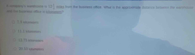 A company's warehouse is 12 3/4  miles from the business office. What is the approximate distance between the warehouse
and the business office in kilometers?
7.9 kilumeters
11.1 kilometers
12.75 kdometers
20.53 klometers