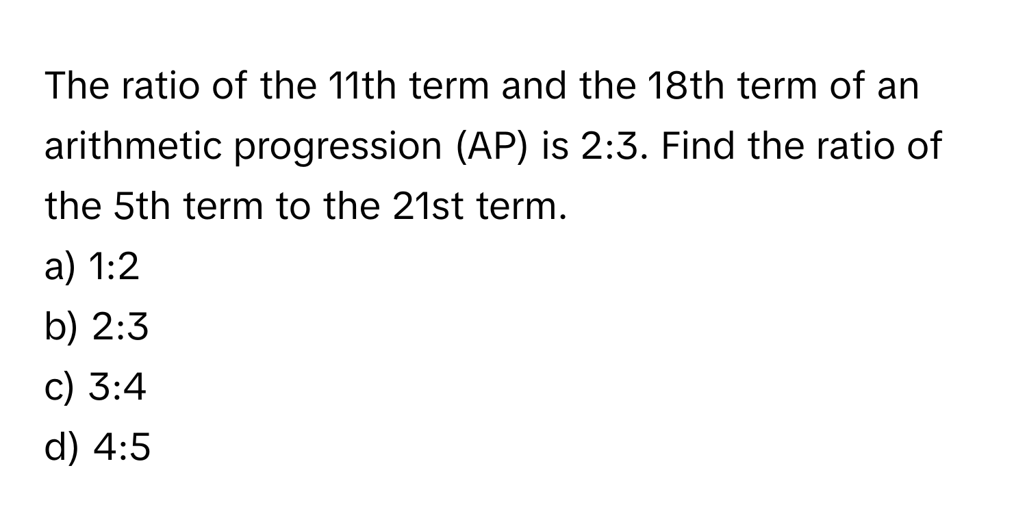 The ratio of the 11th term and the 18th term of an arithmetic progression (AP) is 2:3. Find the ratio of the 5th term to the 21st term.
a) 1:2
b) 2:3
c) 3:4
d) 4:5