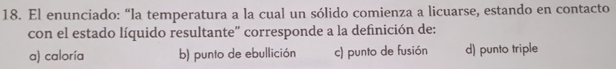 El enunciado: “la temperatura a la cual un sólido comienza a licuarse, estando en contacto
con el estado líquido resultante" corresponde a la definición de:
a) caloría b) punto de ebullición c) punto de fusión d) punto triple