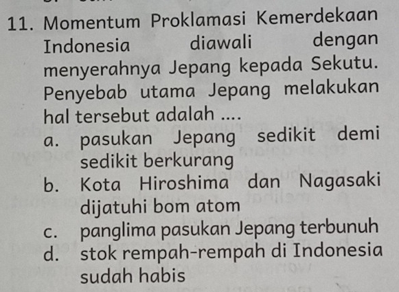 Momentum Proklamasi Kemerdekaan
Indonesia diawali dengan
menyerahnya Jepang kepada Sekutu.
Penyebab utama Jepang melakukan
hal tersebut adalah ....
a. pasukan Jepang sedikit demi
sedikit berkurang
b. Kota Hiroshima dan Nagasaki
dijatuhi bom atom
c. panglima pasukan Jepang terbunuh
d. stok rempah-rempah di Indonesia
sudah habis