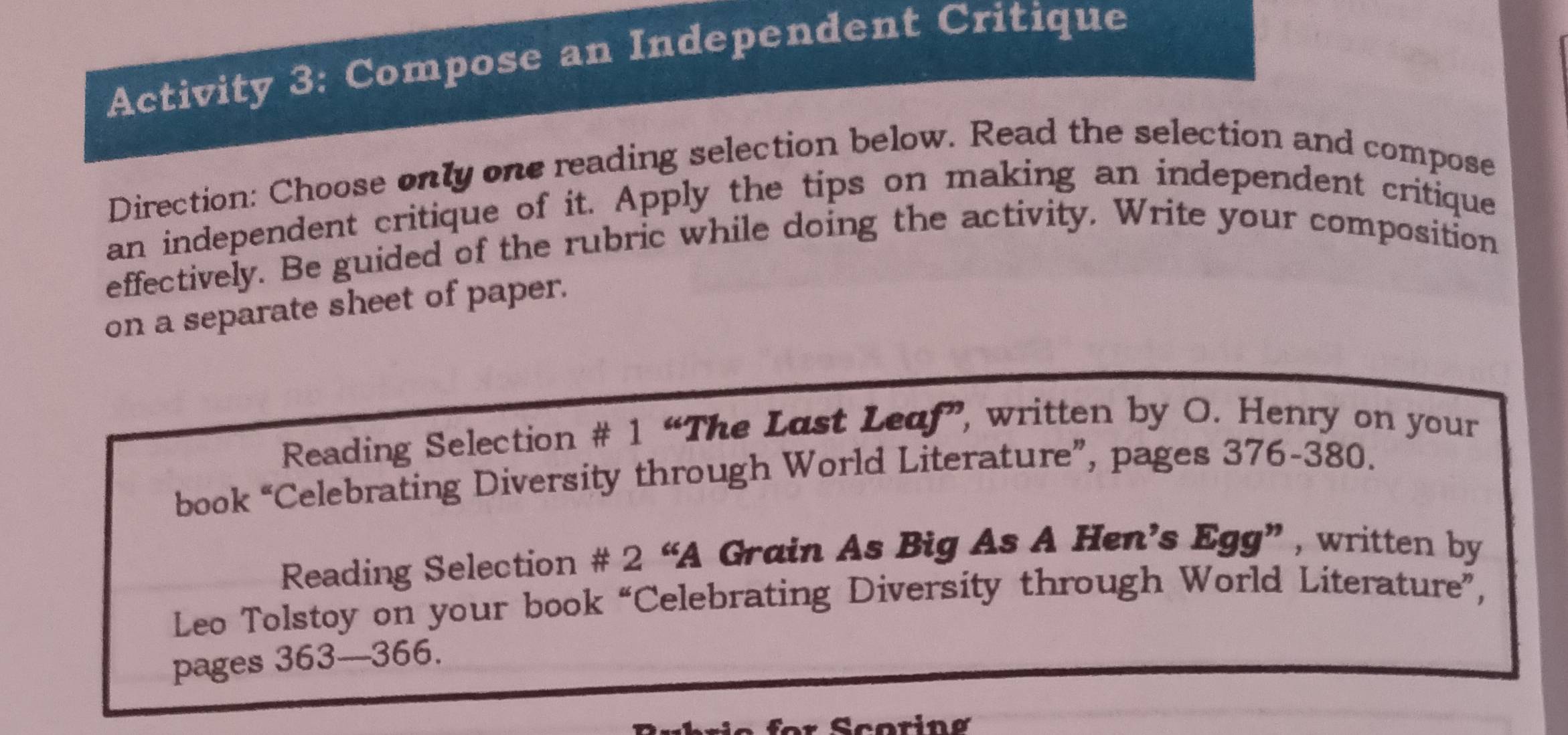 Activity 3: Compose an Independent Critique 
Direction: Choose only one reading selection below. Read the selection and compose 
an independent critique of it. Apply the tips on making an independent critique 
effectively. Be guided of the rubric while doing the activity, Write your composition 
on a separate sheet of paper. 
Reading Selection # 1 “The Last Leaf”, written by O. Henry on your 
book “Celebrating Diversity through World Literature”, pages 376-380. 
Reading Selection # 2 “A Grain As Big As A Hen’s Egg” , written by 
Leo Tolstoy on your book “Celebrating Diversity through World Literature”, 
pages 363—366. 
Scoring