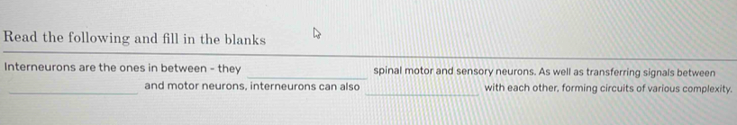 Read the following and fill in the blanks 
Interneurons are the ones in between - they _spinal motor and sensory neurons. As well as transferring signals between 
_and motor neurons, interneurons can also _with each other, forming circuits of various complexity.