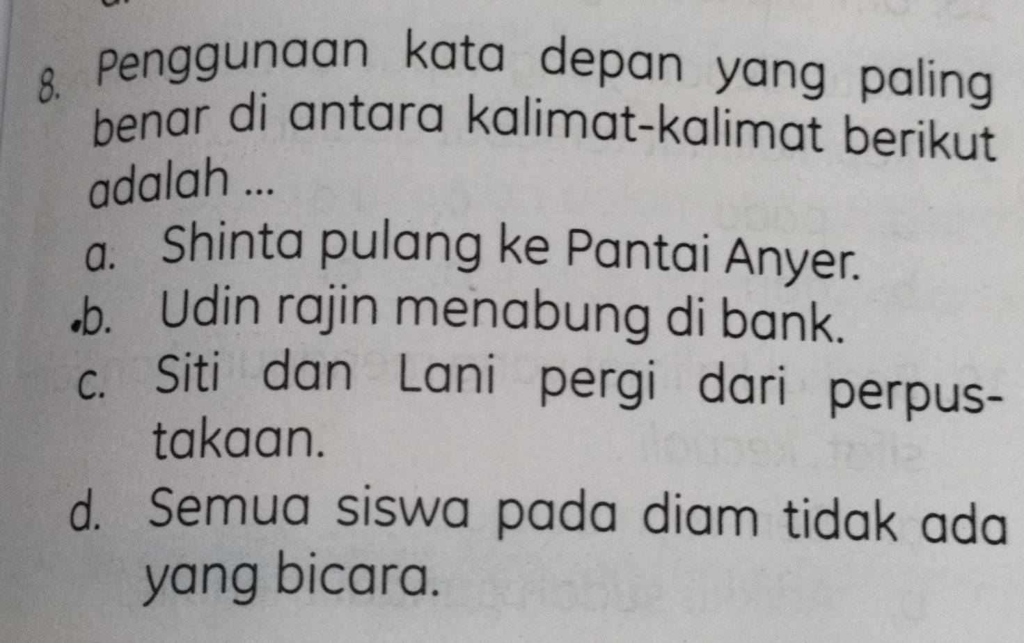 Penggunaan kata depan yang paling
benar di antara kalimat-kalimat berikut
adalah ...
a. Shinta pulang ke Pantai Anyer.
b. Udin rajin menabung di bank.
c. Siti dan Lani pergi dari perpus-
takaan.
d. Semua siswa pada diam tidak ada
yang bicara.