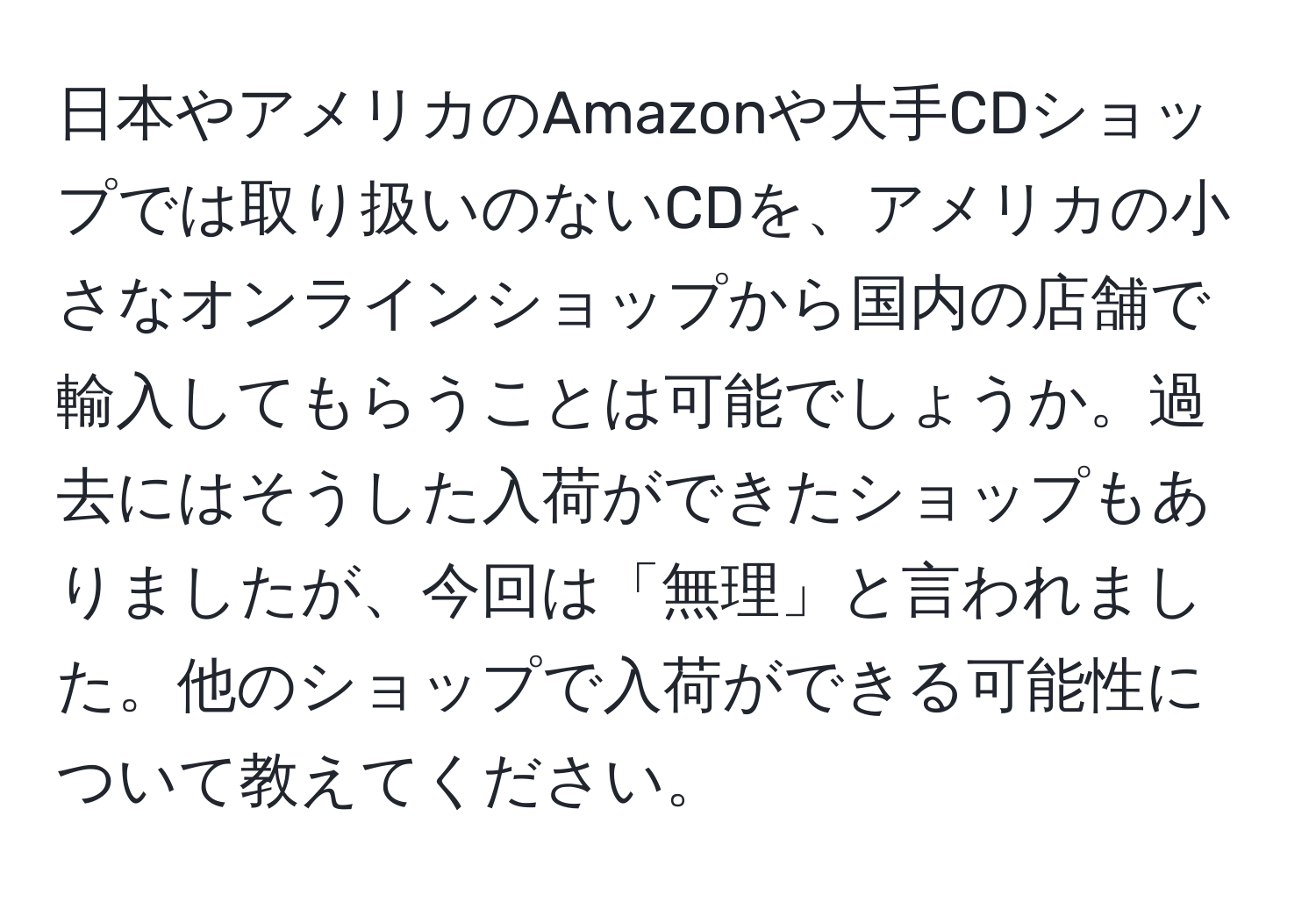 日本やアメリカのAmazonや大手CDショップでは取り扱いのないCDを、アメリカの小さなオンラインショップから国内の店舗で輸入してもらうことは可能でしょうか。過去にはそうした入荷ができたショップもありましたが、今回は「無理」と言われました。他のショップで入荷ができる可能性について教えてください。